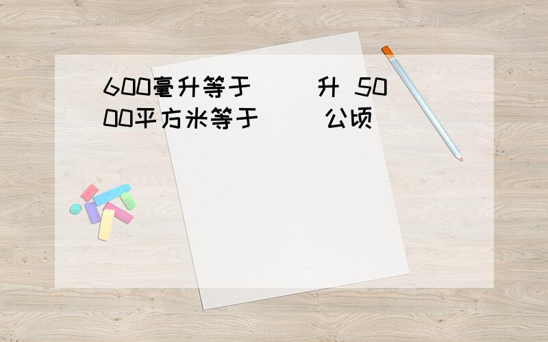 600毫升等于( )升 5000平方米等于( )公顷