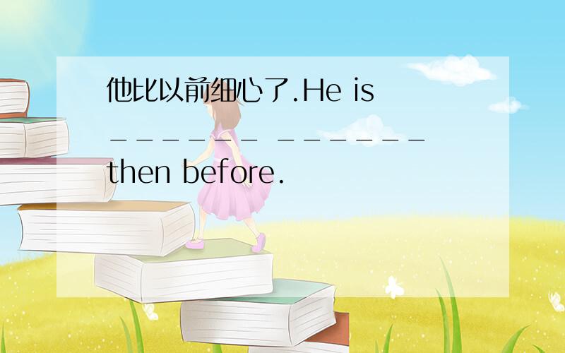 他比以前细心了.He is ______ ______ then before.