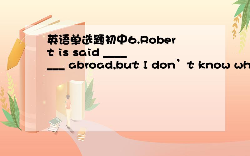 英语单选题初中6.Robert is said _______ abroad,but I don’t know what