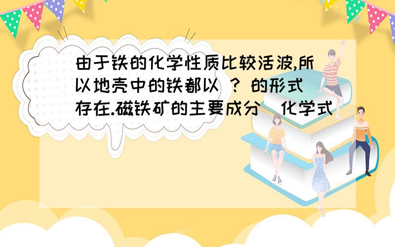 由于铁的化学性质比较活波,所以地壳中的铁都以 ? 的形式存在.磁铁矿的主要成分（化学式）