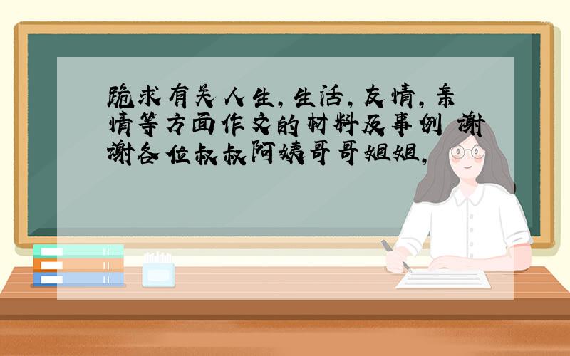 跪求有关人生,生活,友情,亲情等方面作文的材料及事例 谢谢各位叔叔阿姨哥哥姐姐,