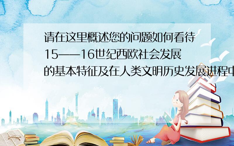 请在这里概述您的问题如何看待15——16世纪西欧社会发展的基本特征及在人类文明历史发展进程中的地位