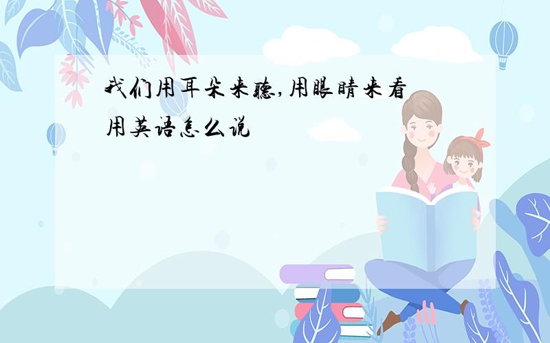 我们用耳朵来听,用眼睛来看 用英语怎么说