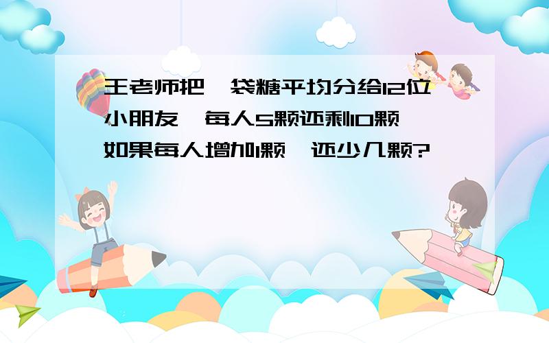 王老师把一袋糖平均分给12位小朋友,每人5颗还剩10颗,如果每人增加1颗,还少几颗?