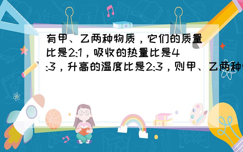 有甲、乙两种物质，它们的质量比是2:1，吸收的热量比是4:3，升高的温度比是2:3，则甲、乙两种物质的比热容之比是（