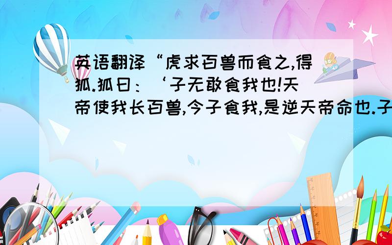 英语翻译“虎求百兽而食之,得狐.狐曰：‘子无敢食我也!天帝使我长百兽,今子食我,是逆天帝命也.子以我为不信,吾为子先行,