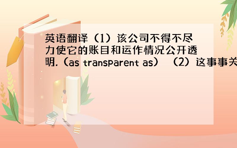 英语翻译（1）该公司不得不尽力使它的账目和运作情况公开透明.（as transparent as） （2）这事事关重大,