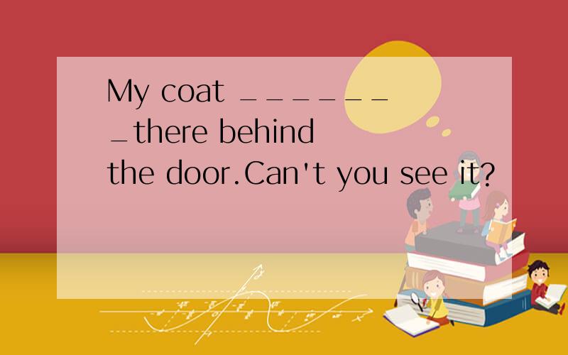 My coat _______there behind the door.Can't you see it?