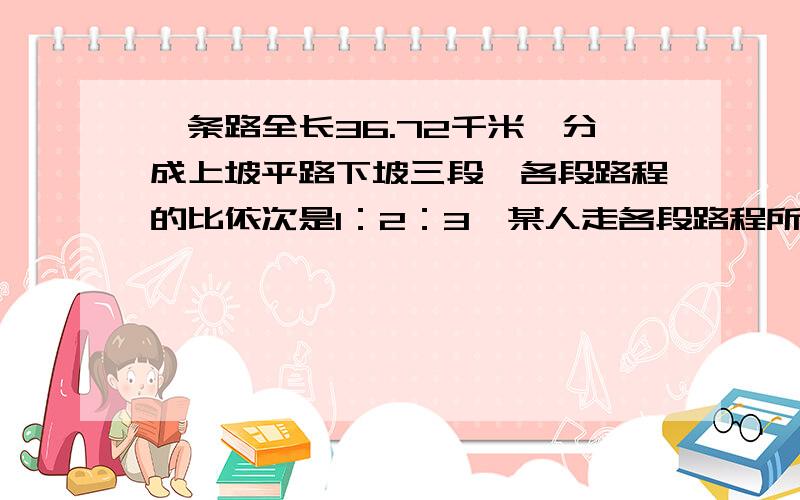 一条路全长36.72千米,分成上坡平路下坡三段,各段路程的比依次是1：2：3,某人走各段路程所用时间之比依