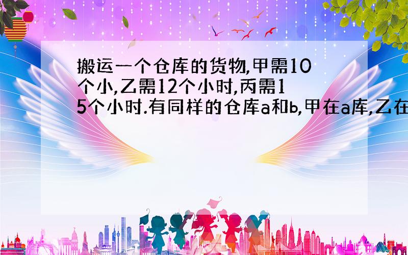 搬运一个仓库的货物,甲需10个小,乙需12个小时,丙需15个小时.有同样的仓库a和b,甲在a库,乙在b库同时开始搬运货物