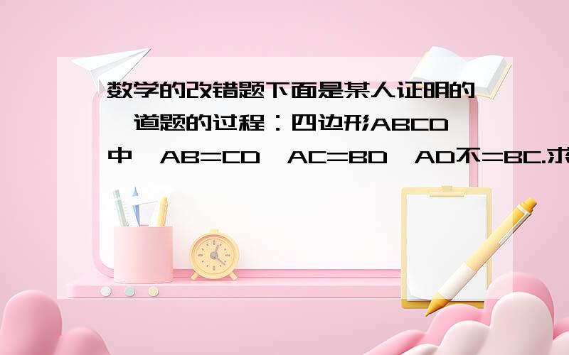 数学的改错题下面是某人证明的一道题的过程：四边形ABCD中,AB=CD,AC=BD,AD不=BC.求证：四边形ABCD是