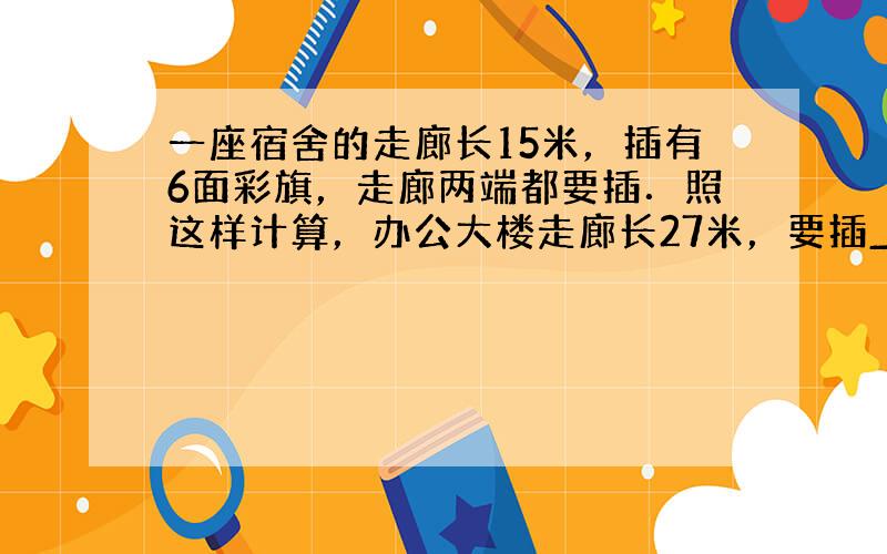 一座宿舍的走廊长15米，插有6面彩旗，走廊两端都要插．照这样计算，办公大楼走廊长27米，要插______面彩旗．