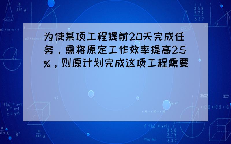 为使某项工程提前20天完成任务，需将原定工作效率提高25%，则原计划完成这项工程需要______天．