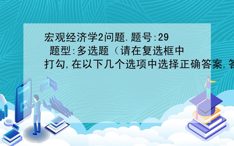 宏观经济学2问题.题号:29 题型:多选题（请在复选框中打勾,在以下几个选项中选择正确答案,答案可以是多个） 本题分数: