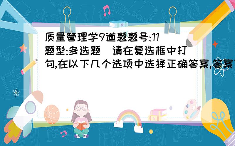 质量管理学9道题题号:11 题型:多选题（请在复选框中打勾,在以下几个选项中选择正确答案,答案可以是多个） 本题分数:5