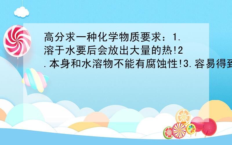 高分求一种化学物质要求：1.溶于水要后会放出大量的热!2.本身和水溶物不能有腐蚀性!3.容易得到!4.价格低廉!