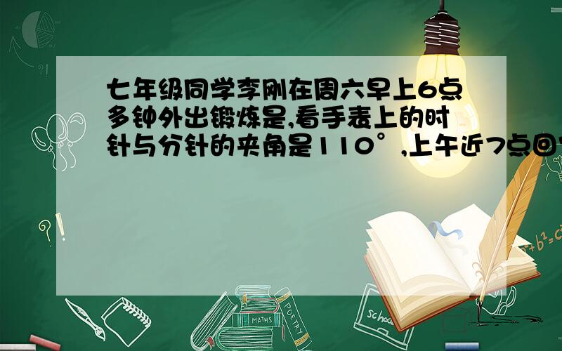 七年级同学李刚在周六早上6点多钟外出锻炼是,看手表上的时针与分针的夹角是110°,上午近7点回家时,发现