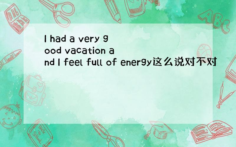 I had a very good vacation and I feel full of energy这么说对不对