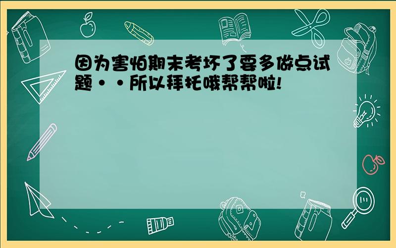 因为害怕期末考坏了要多做点试题··所以拜托哦帮帮啦!