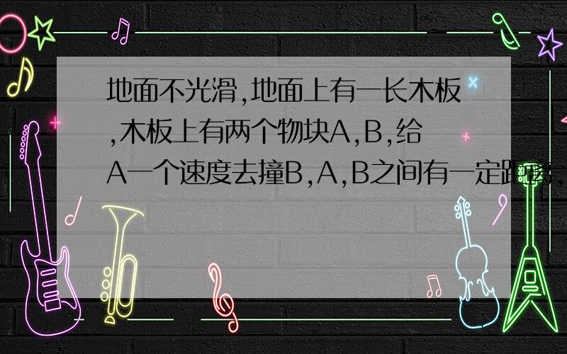 地面不光滑,地面上有一长木板,木板上有两个物块A,B,给A一个速度去撞B,A,B之间有一定距离,可以用