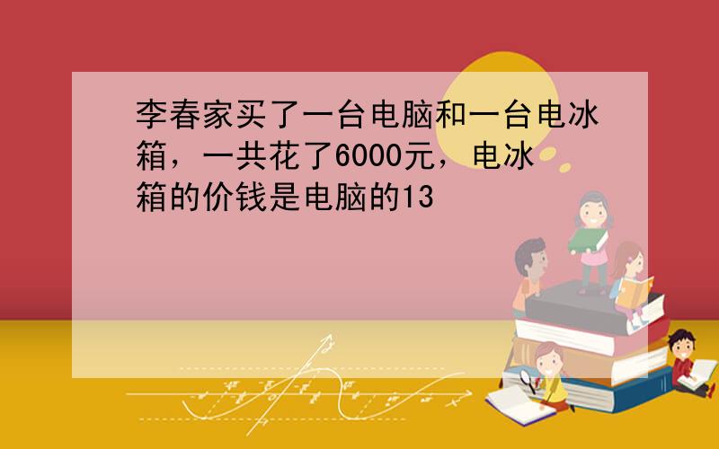 李春家买了一台电脑和一台电冰箱，一共花了6000元，电冰箱的价钱是电脑的13