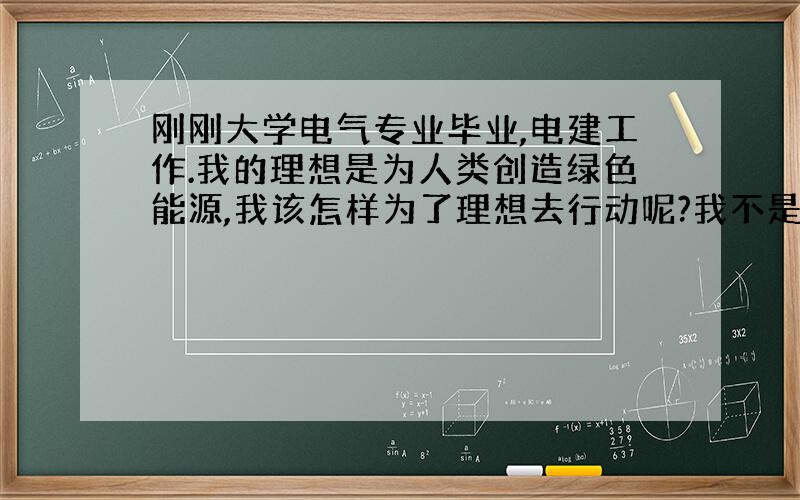 刚刚大学电气专业毕业,电建工作.我的理想是为人类创造绿色能源,我该怎样为了理想去行动呢?我不是开玩笑,真的很想做些事,展