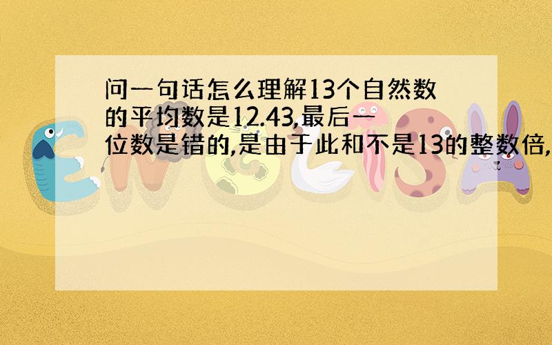 问一句话怎么理解13个自然数的平均数是12.43,最后一位数是错的,是由于此和不是13的整数倍,因而平均数是小数,又由于