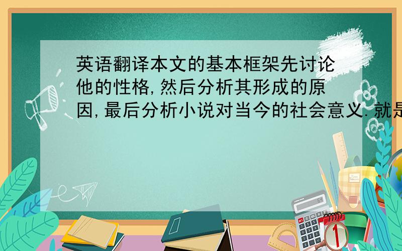 英语翻译本文的基本框架先讨论他的性格,然后分析其形成的原因,最后分析小说对当今的社会意义.就是提出问题、分析问题和解决问