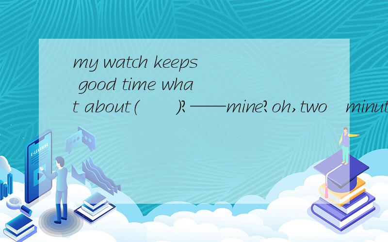 my watch keeps good time what about（　　）?——mine?oh,two　minute