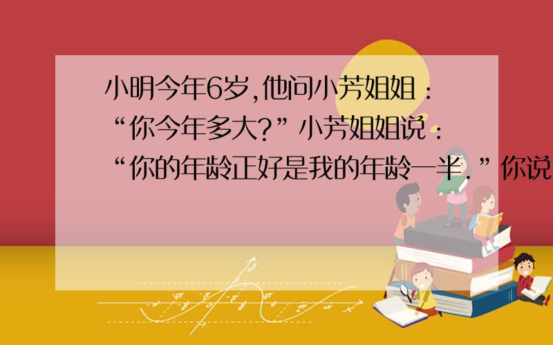 小明今年6岁,他问小芳姐姐：“你今年多大?”小芳姐姐说：“你的年龄正好是我的年龄一半.”你说小芳姐姐今年几岁?