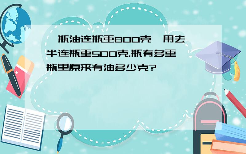 一瓶油连瓶重800克,用去一半连瓶重500克.瓶有多重,瓶里原来有油多少克?