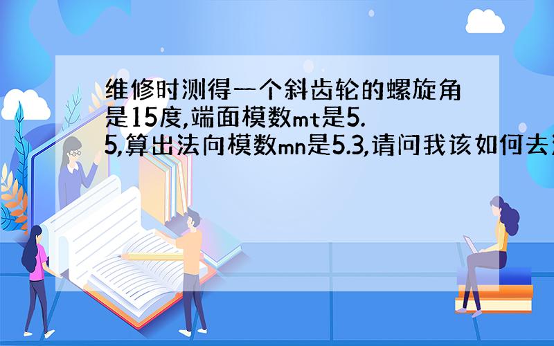 维修时测得一个斜齿轮的螺旋角是15度,端面模数mt是5.5,算出法向模数mn是5.3,请问我该如何去法向模数