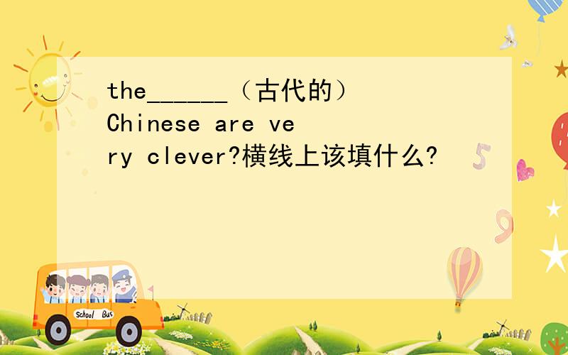 the______（古代的）Chinese are very clever?横线上该填什么?