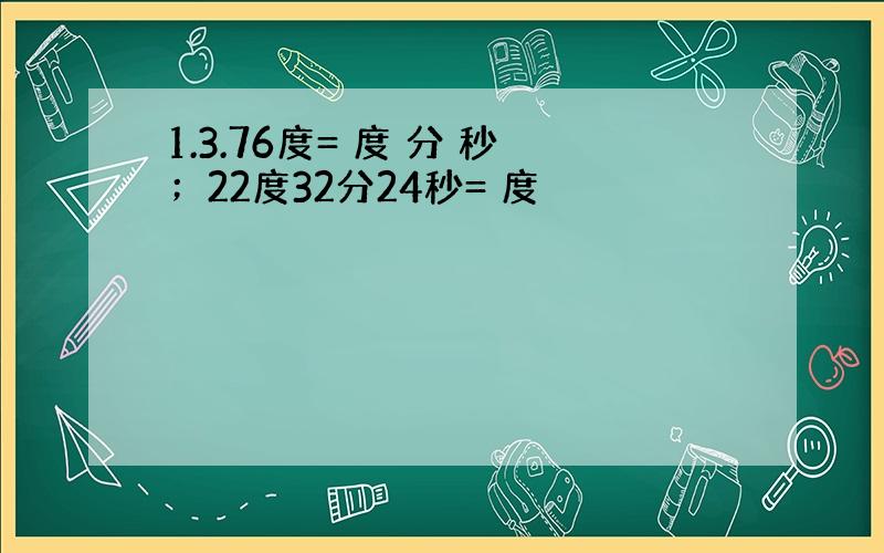 1.3.76度= 度 分 秒；22度32分24秒= 度