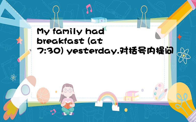 My family had breakfast (at 7:30) yesterday.对括号内提问