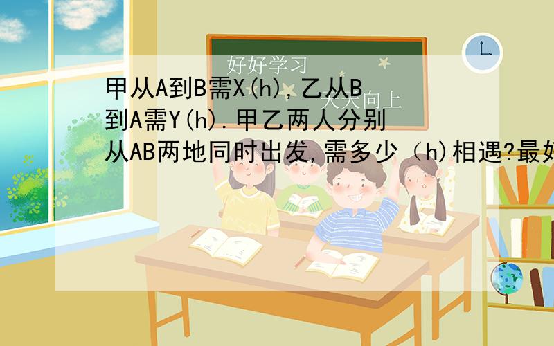 甲从A到B需X(h),乙从B到A需Y(h).甲乙两人分别从AB两地同时出发,需多少（h)相遇?最好给个解题过程说明,