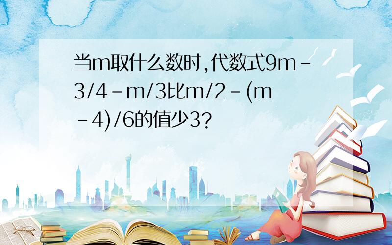 当m取什么数时,代数式9m-3/4-m/3比m/2-(m-4)/6的值少3?