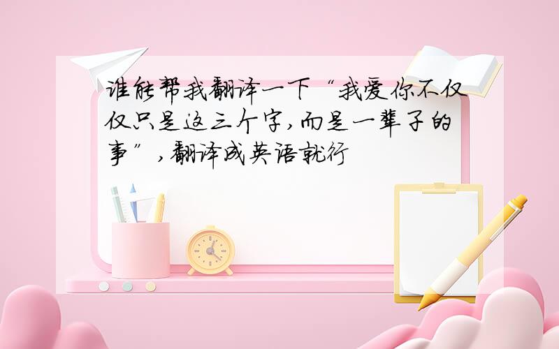 谁能帮我翻译一下“我爱你不仅仅只是这三个字,而是一辈子的事”,翻译成英语就行