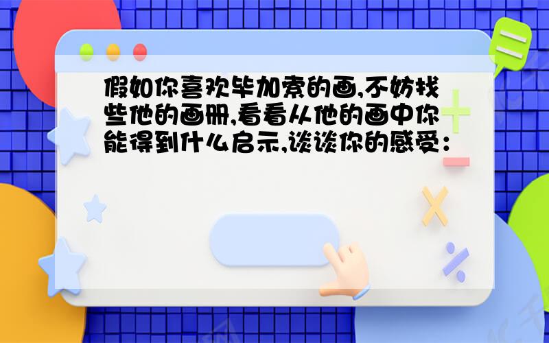 假如你喜欢毕加索的画,不妨找些他的画册,看看从他的画中你能得到什么启示,谈谈你的感受：