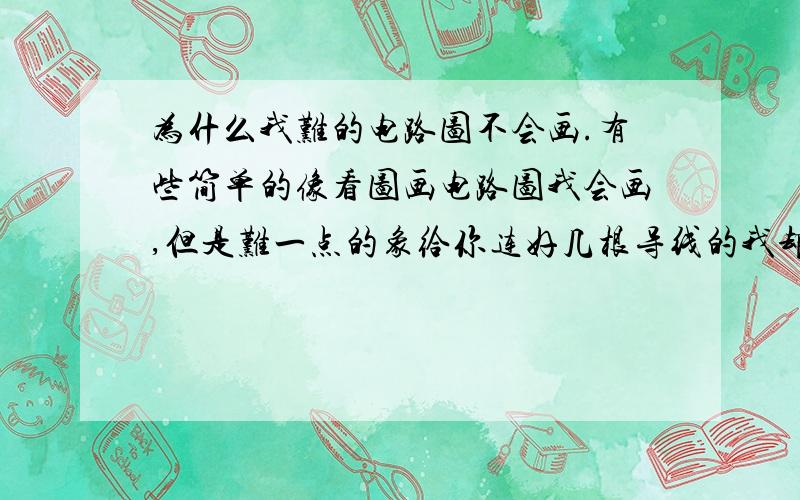 为什么我难的电路图不会画.有些简单的像看图画电路图我会画,但是难一点的象给你连好几根导线的我却不会画.请各位指导,并注明