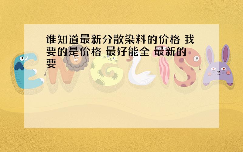 谁知道最新分散染料的价格 我要的是价格 最好能全 最新的要