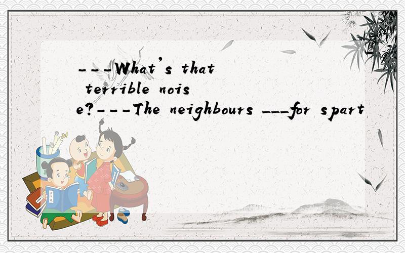 ---What's that terrible noise?---The neighbours ___for spart