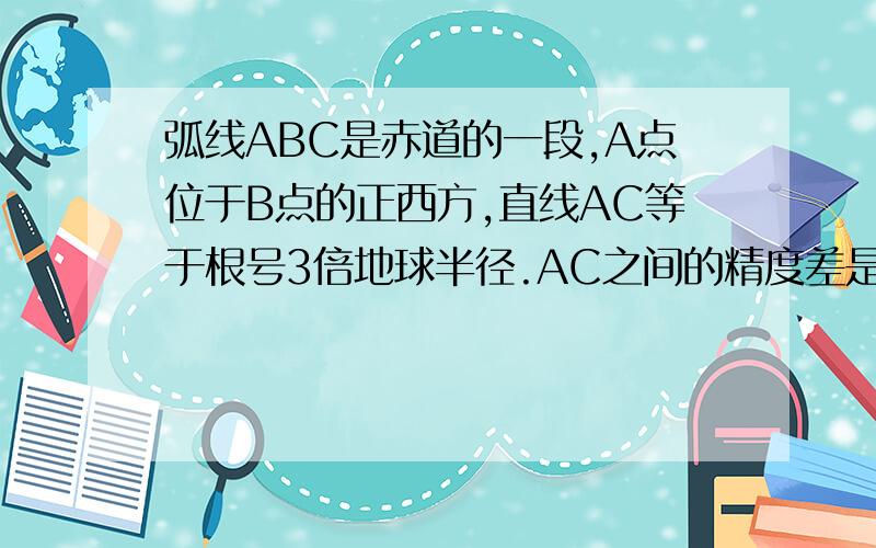 弧线ABC是赤道的一段,A点位于B点的正西方,直线AC等于根号3倍地球半径.AC之间的精度差是多少?