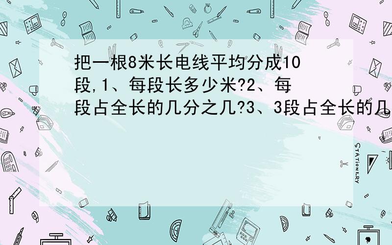 把一根8米长电线平均分成10段,1、每段长多少米?2、每段占全长的几分之几?3、3段占全长的几分之几?4、三段