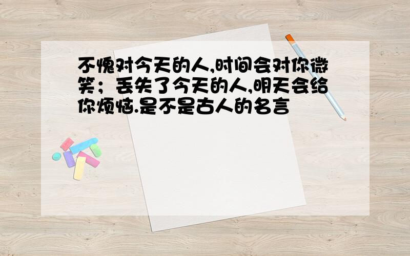 不愧对今天的人,时间会对你微笑；丢失了今天的人,明天会给你烦恼.是不是古人的名言