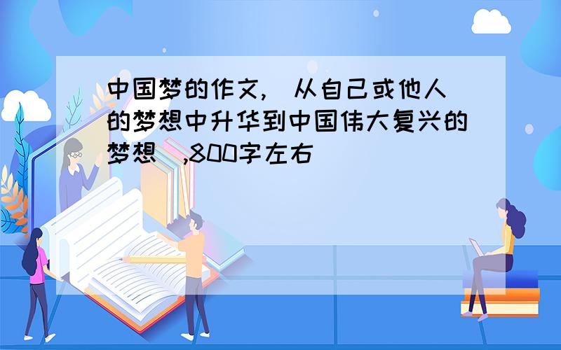 中国梦的作文,（从自己或他人的梦想中升华到中国伟大复兴的梦想）,800字左右