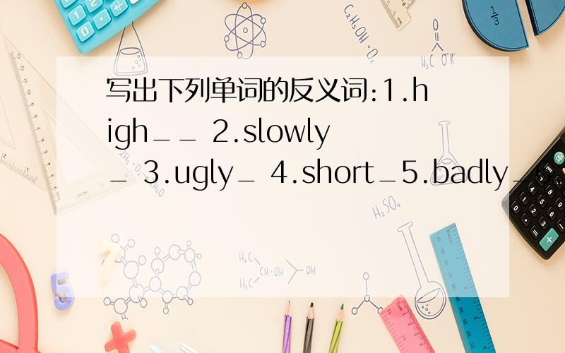 写出下列单词的反义词:1.high__ 2.slowly_ 3.ugly_ 4.short_5.badly_6.down