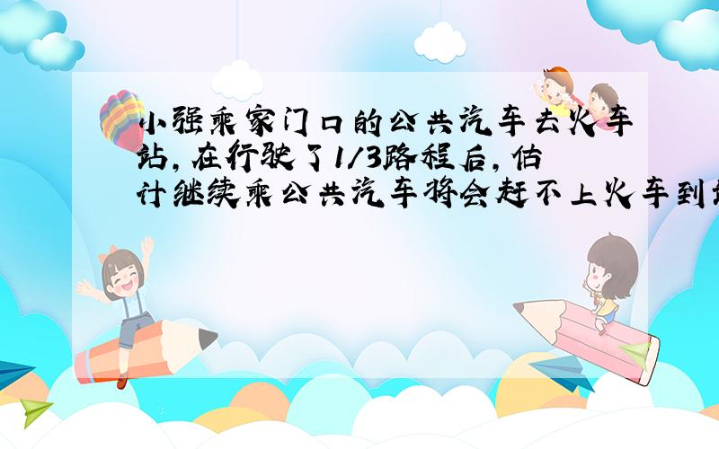 小强乘家门口的公共汽车去火车站,在行驶了1/3路程后,估计继续乘公共汽车将会赶不上火车到站的时间,于是下车改乘出租车,车