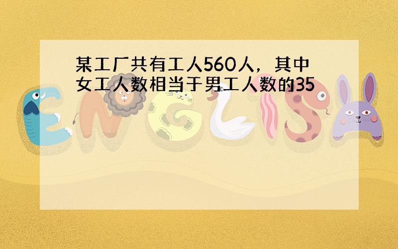 某工厂共有工人560人，其中女工人数相当于男工人数的35