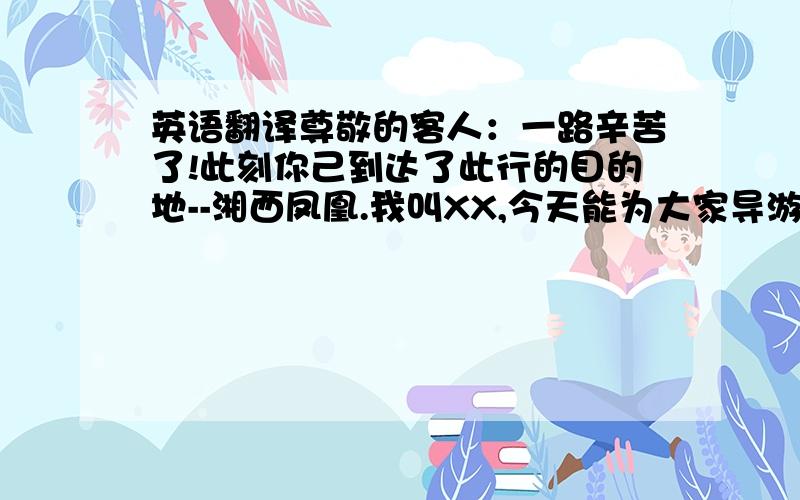 英语翻译尊敬的客人：一路辛苦了!此刻你己到达了此行的目的地--湘西凤凰.我叫XX,今天能为大家导游,感到十分荣幸,我将竭